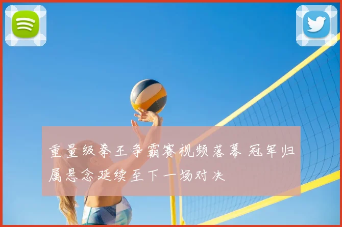 重量级拳王争霸赛视频落幕 冠军归属悬念延续至下一场对决