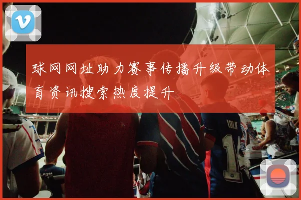 球网网址助力赛事传播升级带动体育资讯搜索热度提升