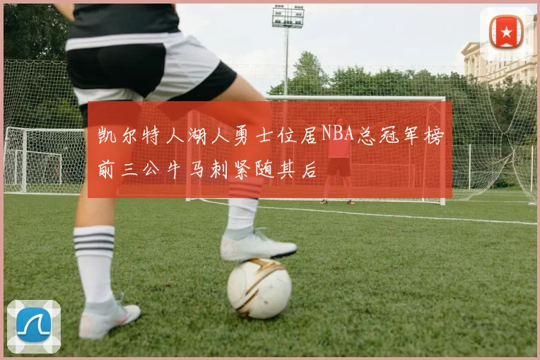 凯尔特人湖人勇士位居NBA总冠军榜前三公牛马刺紧随其后
