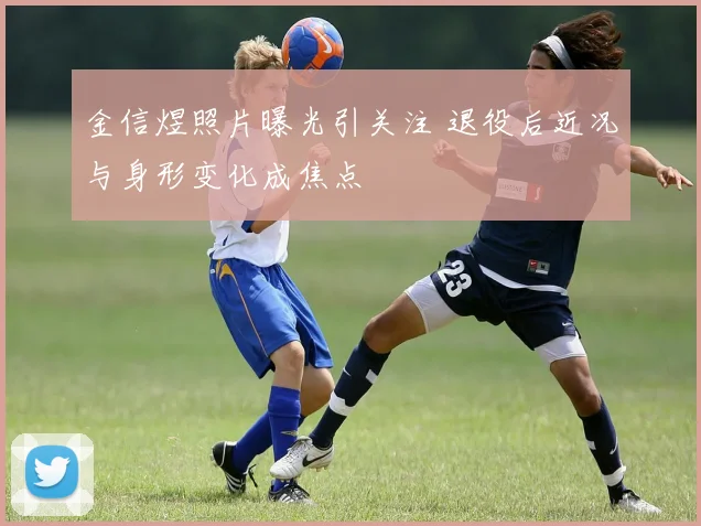 金信煜照片曝光引关注 退役后近况与身形变化成焦点