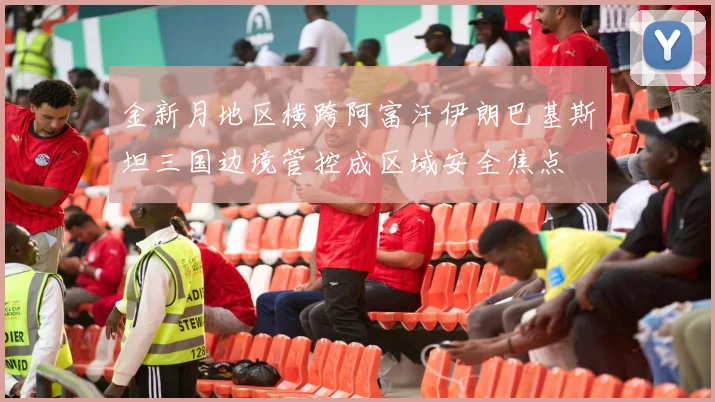 金新月地区横跨阿富汗伊朗巴基斯坦三国边境管控成区域安全焦点