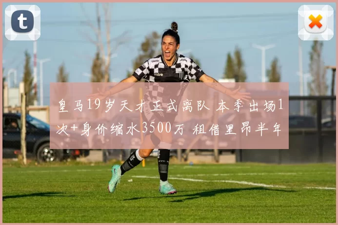 皇马19岁天才正式离队 本季出场1次+身价缩水3500万 租借里昂半年