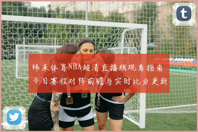 纬来体育NBA超清直播线观看指南 今日赛程对阵前瞻与实时比分更新
