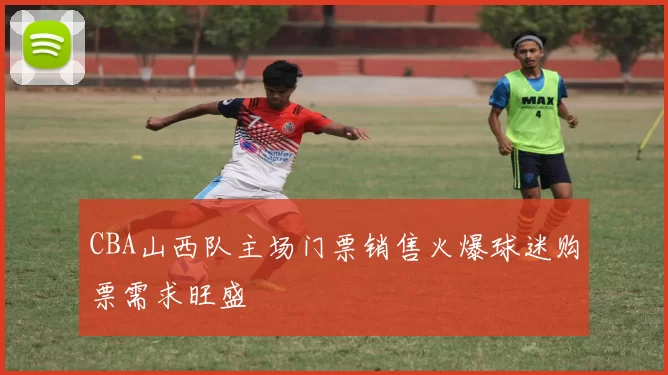 CBA山西队主场门票销售火爆球迷购票需求旺盛