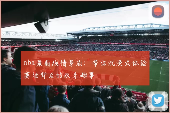 nba最前线情景剧：带你沉浸式体验赛场背后的欢乐趣事