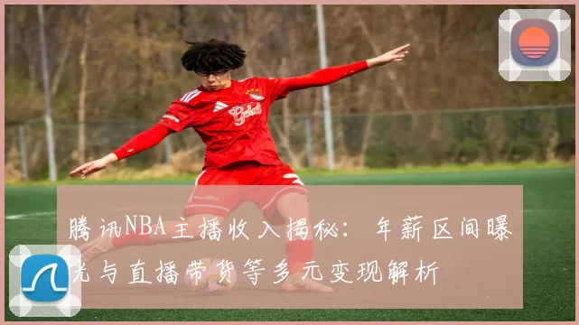 腾讯NBA主播收入揭秘：年薪区间曝光与直播带货等多元变现解析