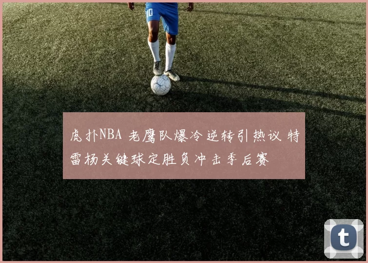 虎扑NBA 老鹰队爆冷逆转引热议 特雷杨关键球定胜负冲击季后赛