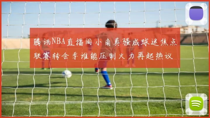腾讯NBA直播间小南真骚成球迷焦点联赛转会季谁能压制火力再起热议