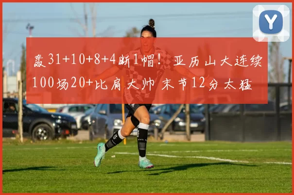 轰31+10+8+4断1帽！亚历山大连续100场20+比肩大帅 末节12分太猛