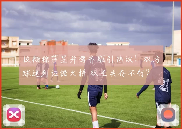段翔称莎昱并驾齐驱引热议！双方球迷列证据火拼 双王共存不行？