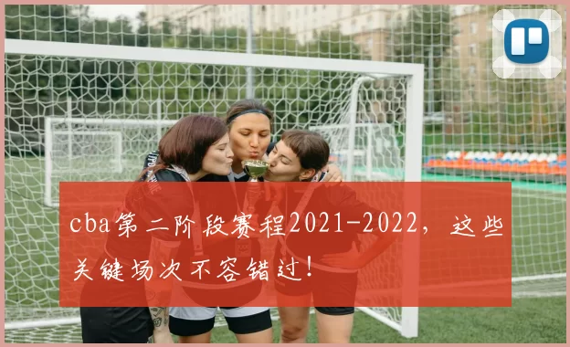 cba第二阶段赛程2021-2022,这些关键场次不容错过!