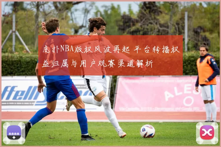 虎扑NBA版权风波再起 平台转播权益归属与用户观赛渠道解析