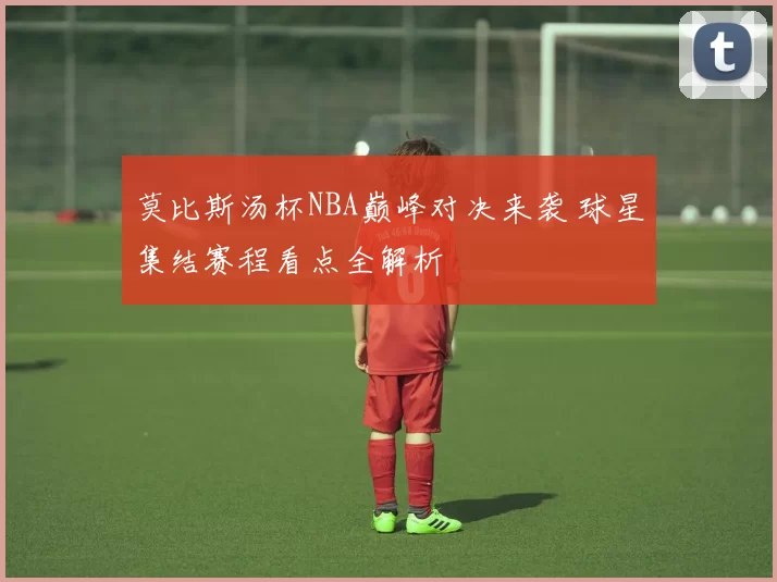 莫比斯汤杯NBA巅峰对决来袭 球星集结赛程看点全解析