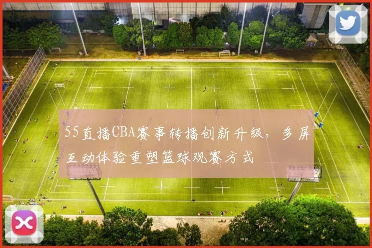 55直播CBA赛事转播创新升级，多屏互动体验重塑篮球观赛方式