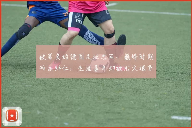 被辜负的德国足坛忠臣，巅峰时期两拒拜仁，生涯暮年却被尤文退货