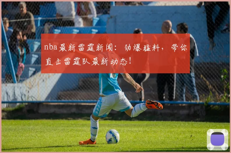 nba最新雷霆新闻：劲爆猛料，带你直击雷霆队最新动态！