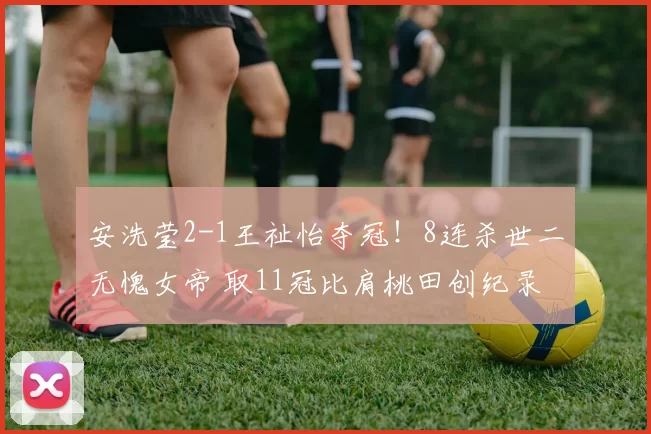 安洗莹2-1王祉怡夺冠！8连杀世二无愧女帝 取11冠比肩桃田创纪录