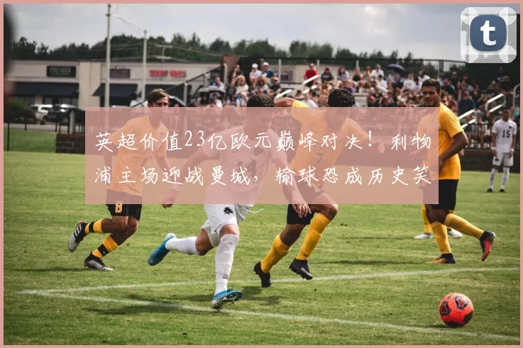 英超价值23亿欧元巅峰对决!利物浦主场迎战曼城,输球恐成历史笑柄_哈兰德_比赛