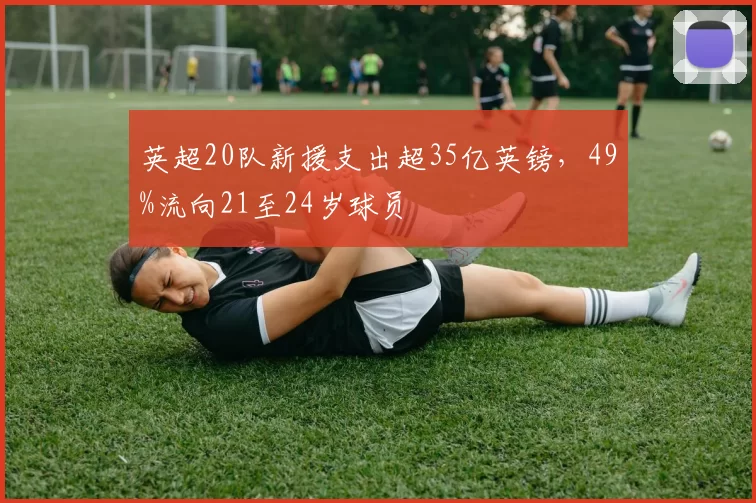 英超20队新援支出超35亿英镑，49%流向21至24岁球员