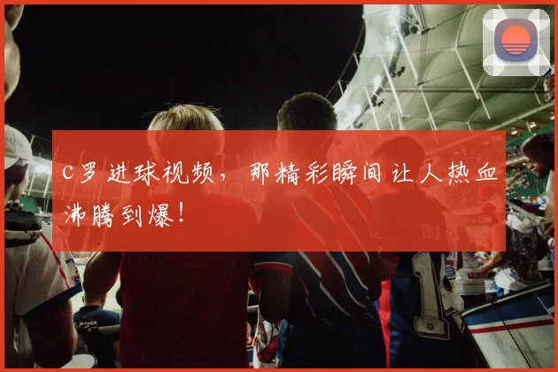 c罗进球视频，那精彩瞬间让人热血沸腾到爆！