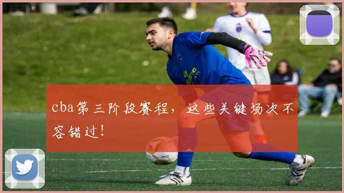 cba第三阶段赛程，这些关键场次不容错过！