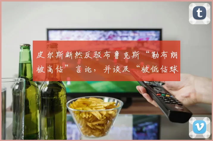 皮尔斯断然反驳布鲁克斯“勒布朗被高估”言论，并谈及“被低估球员”