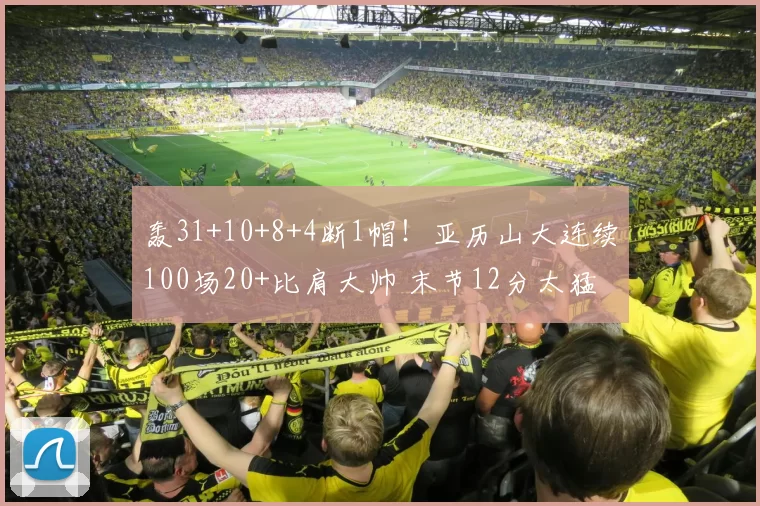 轰31+10+8+4断1帽！亚历山大连续100场20+比肩大帅 末节12分太猛