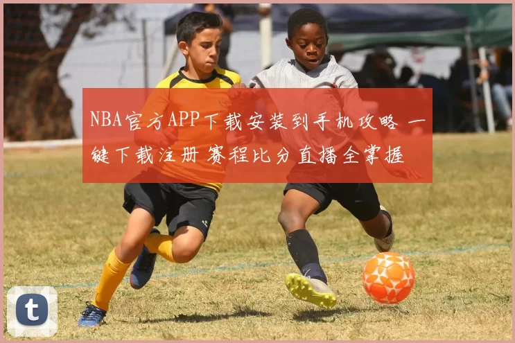 NBA官方APP下载安装到手机攻略 一键下载注册 赛程比分直播全掌握