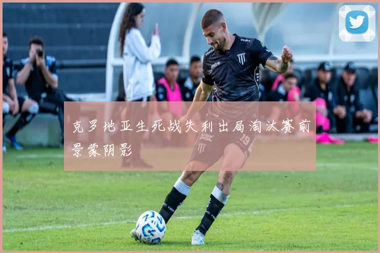 克罗地亚生死战失利出局淘汰赛前景蒙阴影
