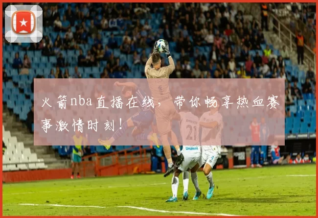 火箭nba直播在线，带你畅享热血赛事激情时刻！