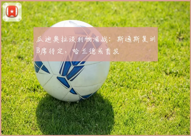 瓜迪奥拉谈利物浦战:斯通斯复训B席待定,哈兰德或首发