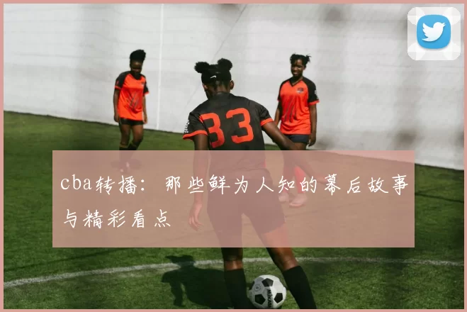cba转播：那些鲜为人知的幕后故事与精彩看点
