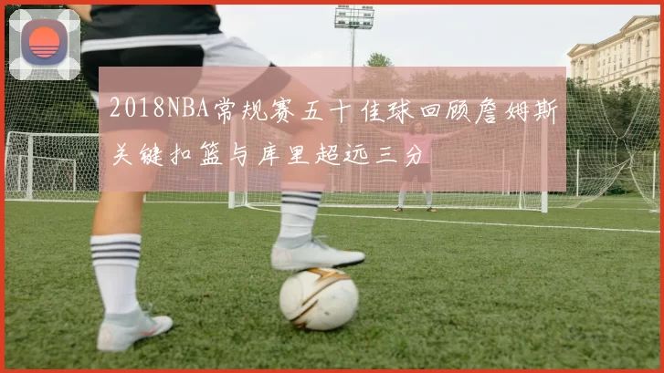 2018NBA常规赛五十佳球回顾詹姆斯关键扣篮与库里超远三分