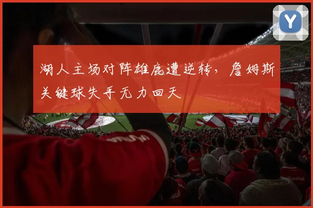 湖人主场对阵雄鹿遭逆转，詹姆斯关键球失手无力回天