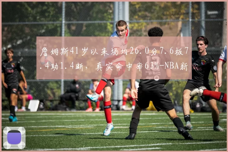 詹姆斯41岁以来场均26.0分7.6板7.4助1.4断，真实命中率63%-NBA新闻