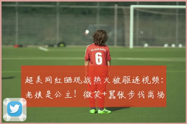 超美网红晒观战热火被驱逐视频:老娘是公主!微笑+嚣张步伐离场