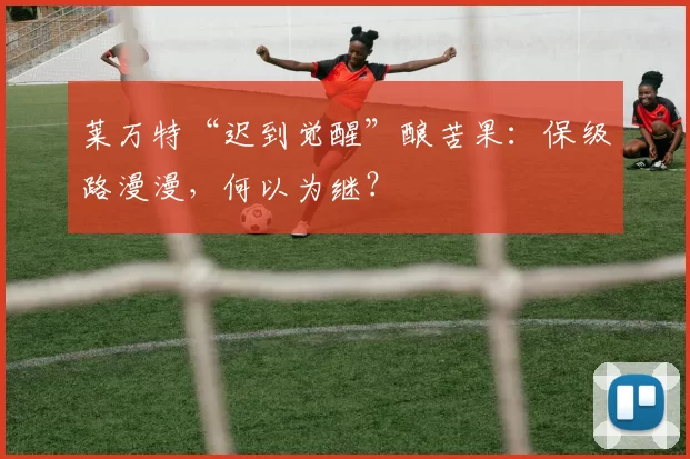 莱万特“迟到觉醒”酿苦果：保级路漫漫，何以为继？