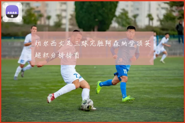 切尔西女足三球完胜阿森纳登顶英超积分榜榜首