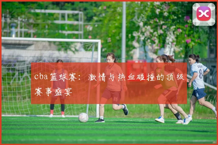 cba篮球赛：激情与热血碰撞的顶级赛事盛宴