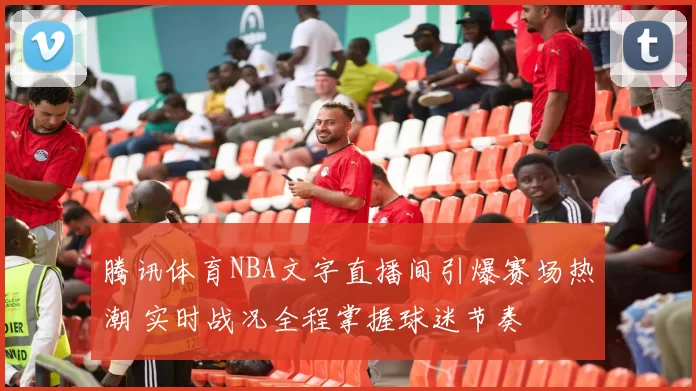 腾讯体育NBA文字直播间引爆赛场热潮 实时战况全程掌握球迷节奏