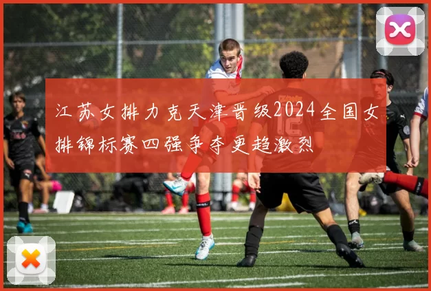 江苏女排力克天津晋级2024全国女排锦标赛四强争夺更趋激烈