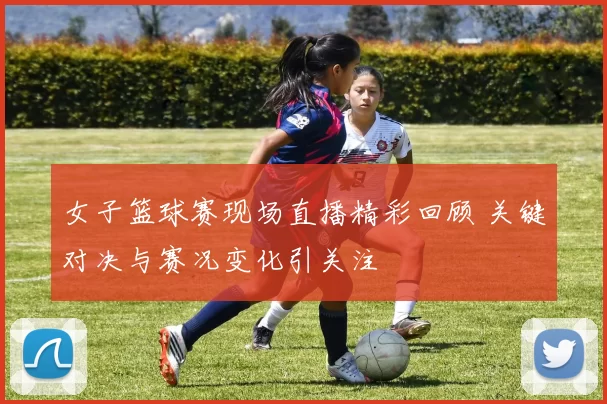 女子篮球赛现场直播精彩回顾 关键对决与赛况变化引关注