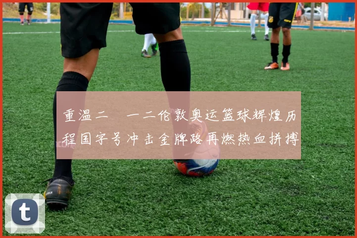 重温二〇一二伦敦奥运篮球辉煌历程国字号冲击金牌路再燃热血拼搏