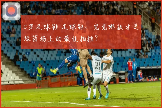 c罗足球鞋 足球鞋，究竟哪款才是绿茵场上的最佳拍档？