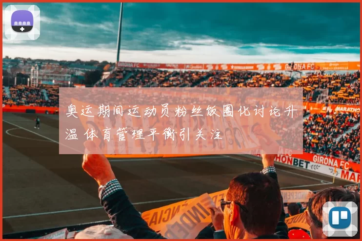 奥运期间运动员粉丝饭圈化讨论升温 体育管理平衡引关注