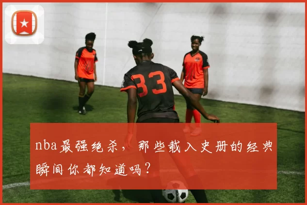 nba最强绝杀，那些载入史册的经典瞬间你都知道吗？