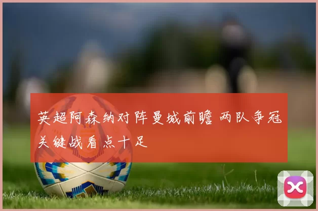 英超阿森纳对阵曼城前瞻 两队争冠关键战看点十足