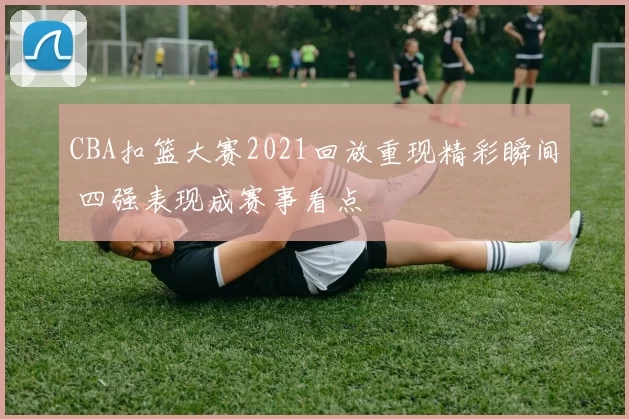CBA扣篮大赛2021回放重现精彩瞬间 四强表现成赛事看点