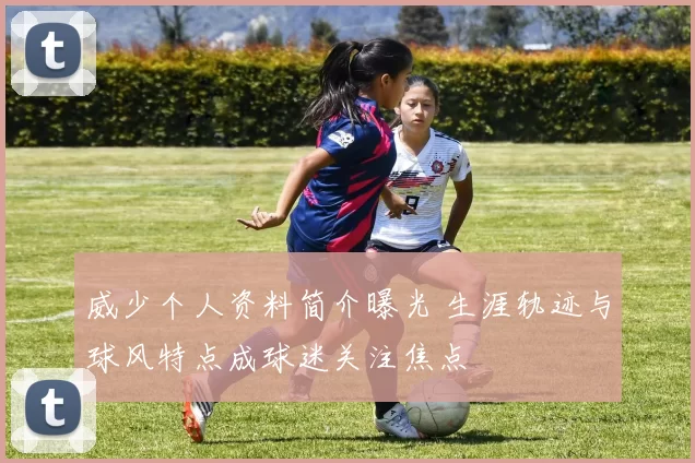 威少个人资料简介曝光 生涯轨迹与球风特点成球迷关注焦点