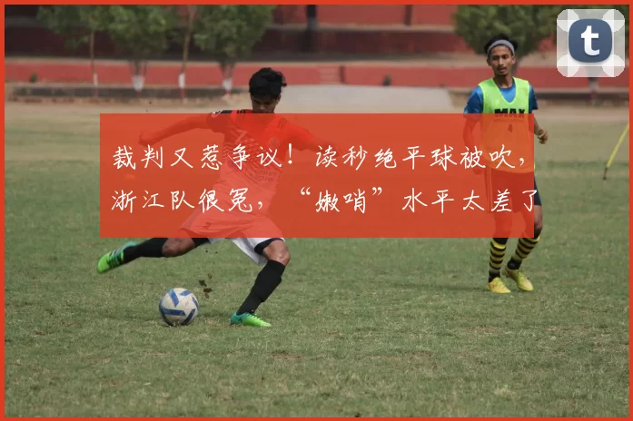 裁判又惹争议！读秒绝平球被吹，浙江队很冤，“嫩哨”水平太差了